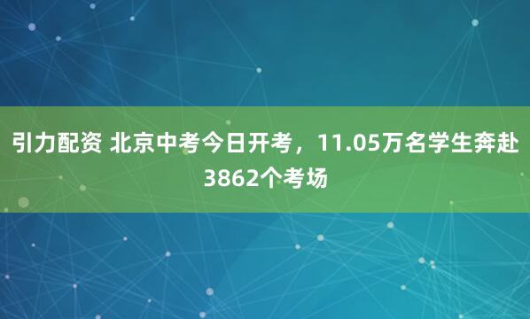引力配资 北京中考今日开考，11.05万名学生奔赴3862个考场
