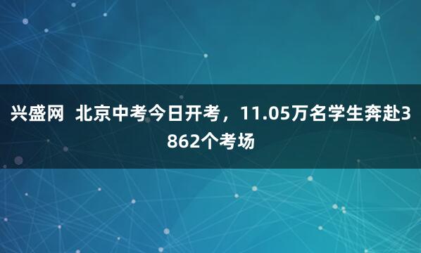 兴盛网  北京中考今日开考，11.05万名学生奔赴3862个考场