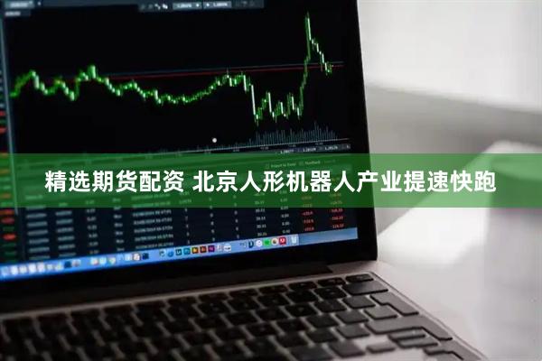 精选期货配资 北京人形机器人产业提速快跑