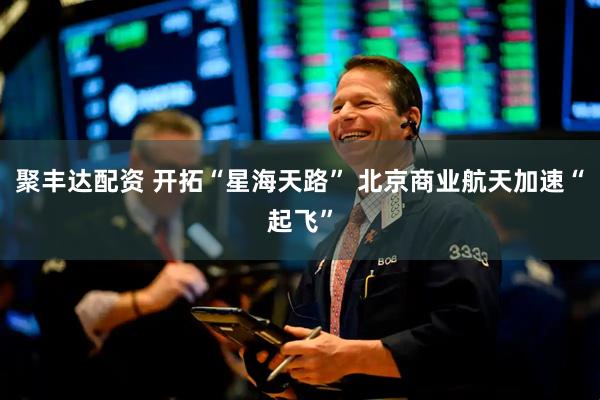 聚丰达配资 开拓“星海天路” 北京商业航天加速“起飞”