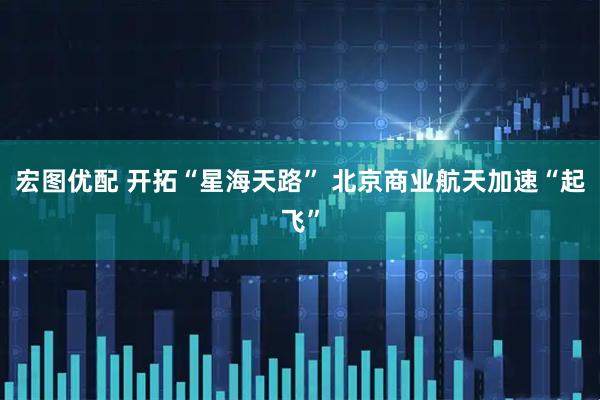 宏图优配 开拓“星海天路” 北京商业航天加速“起飞”