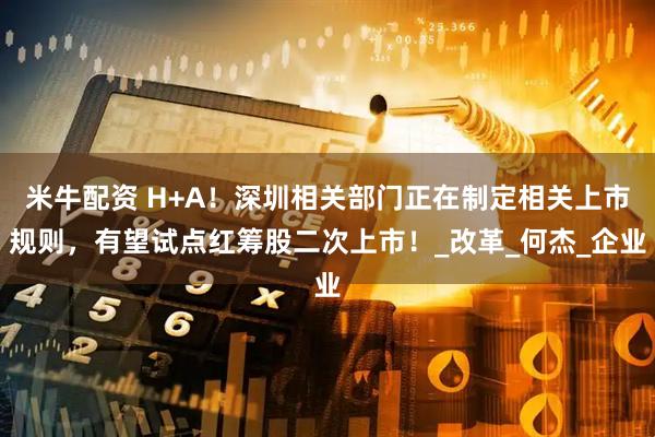 米牛配资 H+A！深圳相关部门正在制定相关上市规则，有望试点红筹股二次上市！_改革_何杰_企业