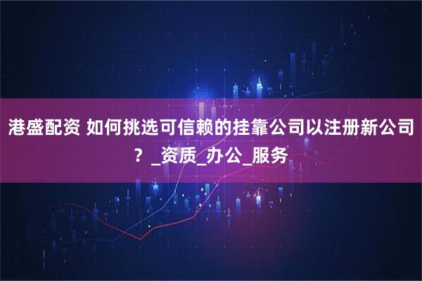 港盛配资 如何挑选可信赖的挂靠公司以注册新公司？_资质_办公_服务