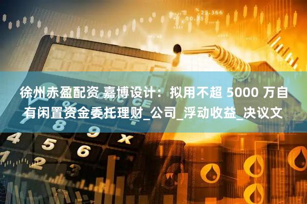 徐州赤盈配资 嘉博设计：拟用不超 5000 万自有闲置资金委托理财_公司_浮动收益_决议文