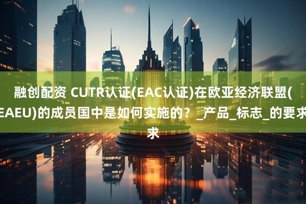 融创配资 CUTR认证(EAC认证)在欧亚经济联盟(EAEU)的成员国中是如何实施的？_产品_标志_的要求