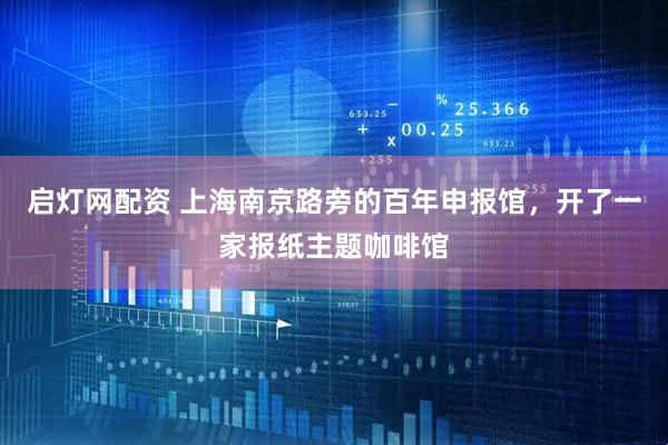 启灯网配资 上海南京路旁的百年申报馆，开了一家报纸主题咖啡馆