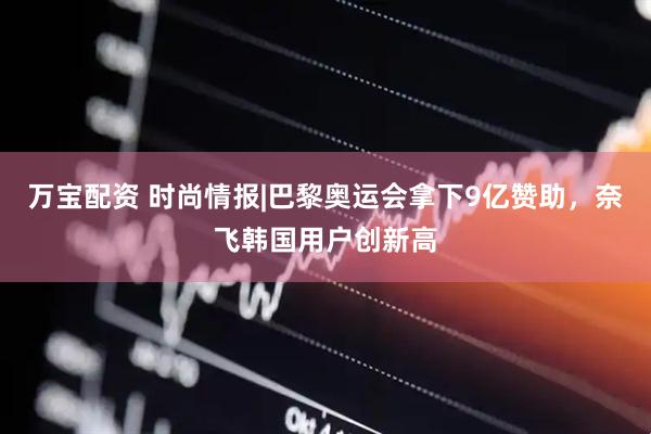 万宝配资 时尚情报|巴黎奥运会拿下9亿赞助，奈飞韩国用户创新高