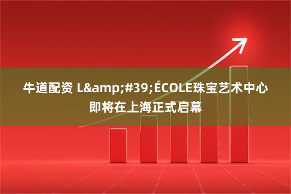 牛道配资 L&#39;ÉCOLE珠宝艺术中心即将在上海正式启幕