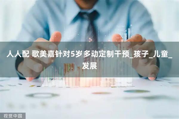 人人配 歌美嘉针对5岁多动定制干预_孩子_儿童_发展