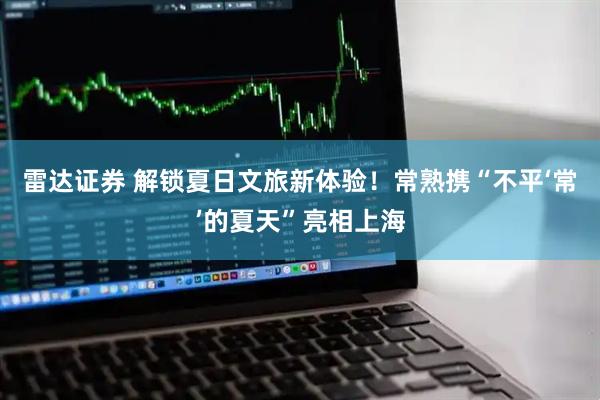 雷达证券 解锁夏日文旅新体验！常熟携“不平‘常’的夏天”亮相上海