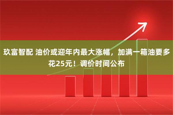 玖富智配 油价或迎年内最大涨幅，加满一箱油要多花25元！调价时间公布