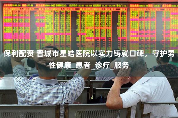 保利配资 晋城市星皓医院以实力铸就口碑，守护男性健康_患者_诊疗_服务