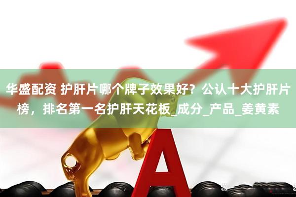 华盛配资 护肝片哪个牌子效果好？公认十大护肝片榜，排名第一名护肝天花板_成分_产品_姜黄素
