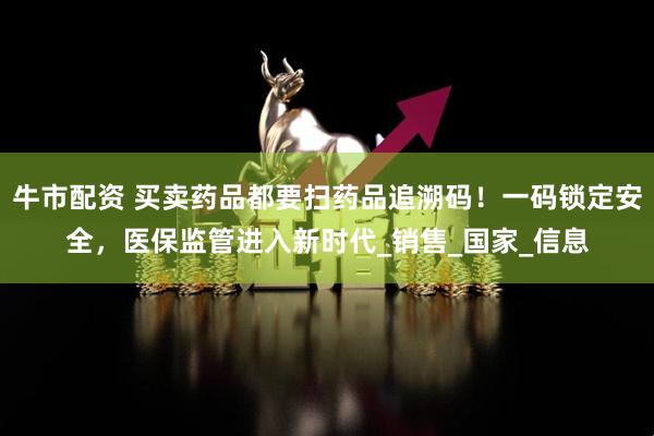 牛市配资 买卖药品都要扫药品追溯码！一码锁定安全，医保监管进入新时代_销售_国家_信息
