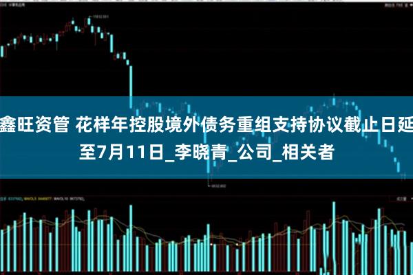 鑫旺资管 花样年控股境外债务重组支持协议截止日延至7月11日_李晓青_公司_相关者