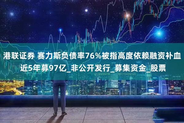 港联证券 赛力斯负债率76%被指高度依赖融资补血 近5年募97亿_非公开发行_募集资金_股票
