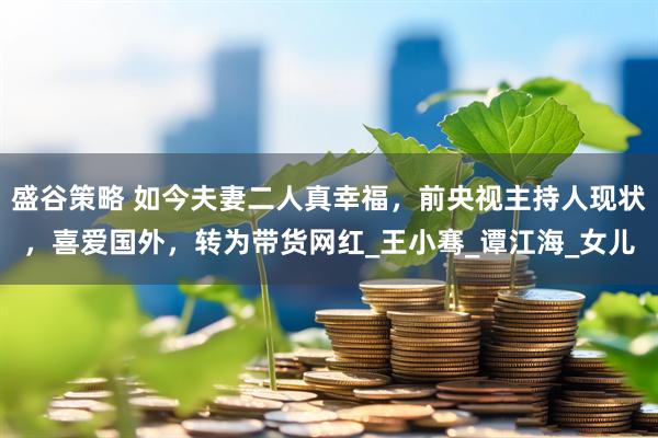 盛谷策略 如今夫妻二人真幸福，前央视主持人现状，喜爱国外，转为带货网红_王小骞_谭江海_女儿