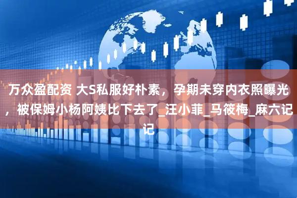 万众盈配资 大S私服好朴素，孕期未穿内衣照曝光，被保姆小杨阿姨比下去了_汪小菲_马筱梅_麻六记