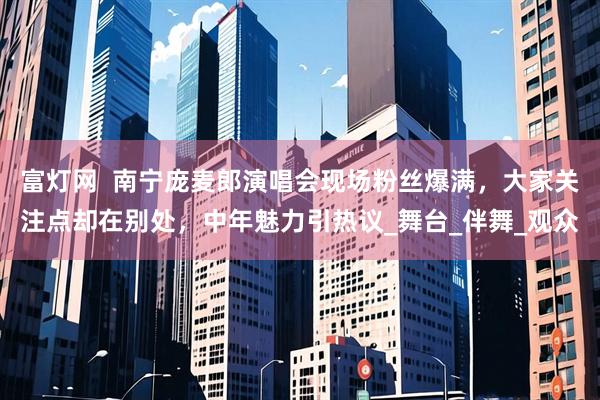 富灯网  南宁庞麦郎演唱会现场粉丝爆满，大家关注点却在别处，中年魅力引热议_舞台_伴舞_观众