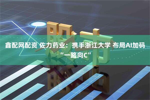鑫配网配资 佐力药业：携手浙江大学 布局AI加码“一路向C”