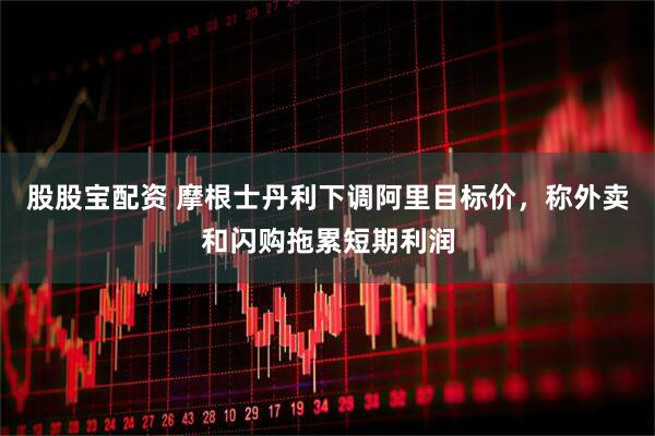 股股宝配资 摩根士丹利下调阿里目标价，称外卖和闪购拖累短期利润