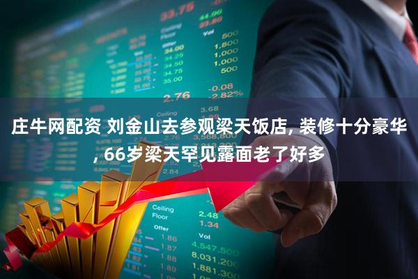 庄牛网配资 刘金山去参观梁天饭店, 装修十分豪华, 66岁梁天罕见露面老了好多