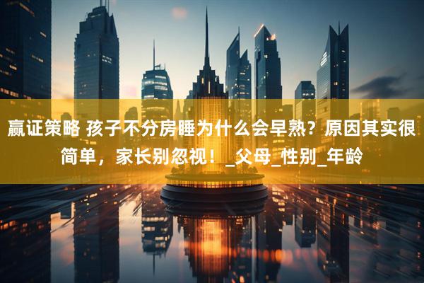赢证策略 孩子不分房睡为什么会早熟？原因其实很简单，家长别忽视！_父母_性别_年龄