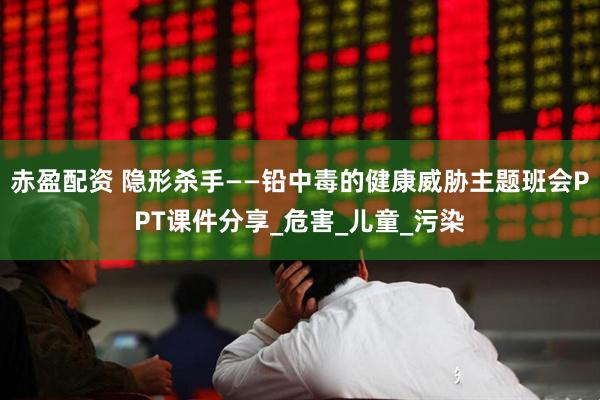 赤盈配资 隐形杀手——铅中毒的健康威胁主题班会PPT课件分享_危害_儿童_污染
