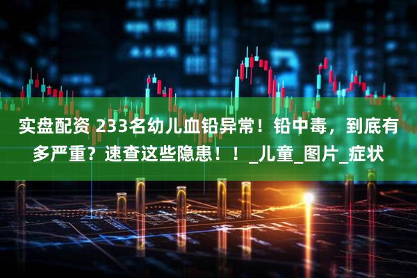 实盘配资 233名幼儿血铅异常！铅中毒，到底有多严重？速查这些隐患！！_儿童_图片_症状