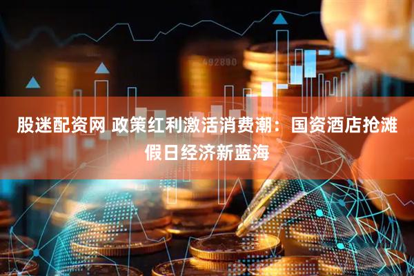 股迷配资网 政策红利激活消费潮：国资酒店抢滩假日经济新蓝海