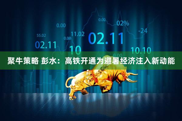 聚牛策略 彭水：高铁开通为避暑经济注入新动能