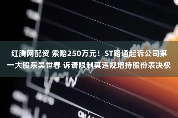 红腾网配资 索赔250万元！ST路通起诉公司第一大股东吴世春 诉请限制其违规增持股份表决权