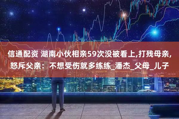 信通配资 湖南小伙相亲59次没被看上,打残母亲,怒斥父亲：不想受伤就多练练_潘杰_父母_儿子