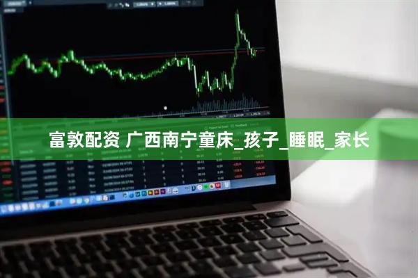 富敦配资 广西南宁童床_孩子_睡眠_家长