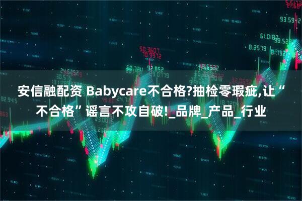 安信融配资 Babycare不合格?抽检零瑕疵,让“不合格”谣言不攻自破!_品牌_产品_行业
