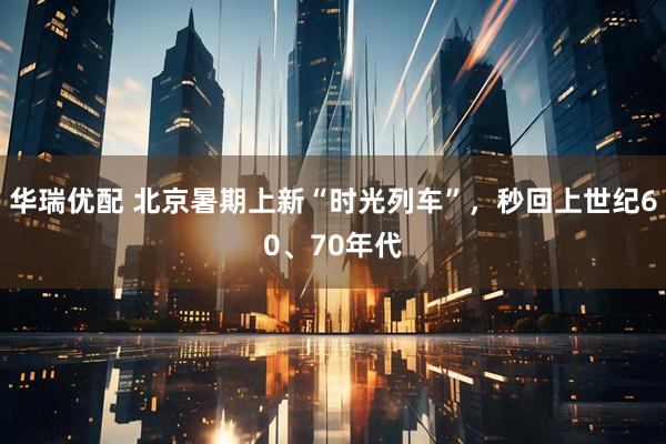 华瑞优配 北京暑期上新“时光列车”，秒回上世纪60、70年代