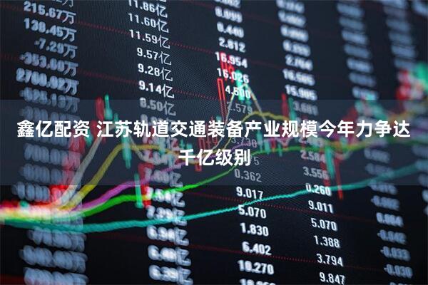 鑫亿配资 江苏轨道交通装备产业规模今年力争达千亿级别