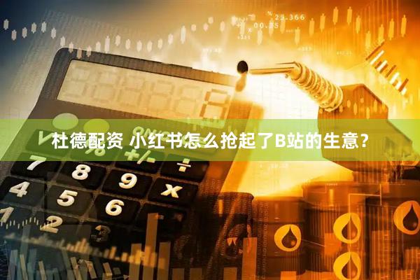 杜德配资 小红书怎么抢起了B站的生意？