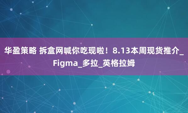 华盈策略 拆盒网喊你吃现啦！8.13本周现货推介_Figma_多拉_英格拉姆