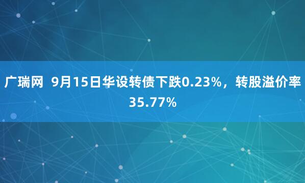 广瑞网  9月15日华设转债下跌0.23%，转股溢价率35.77%