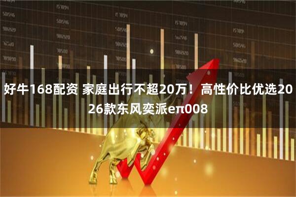 好牛168配资 家庭出行不超20万！高性价比优选2026款东风奕派eπ008