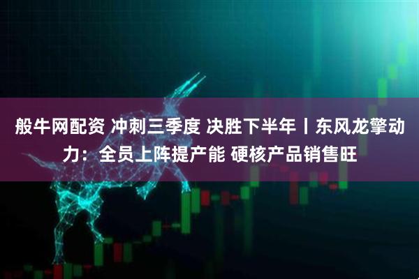 般牛网配资 冲刺三季度 决胜下半年丨东风龙擎动力：全员上阵提产能 硬核产品销售旺