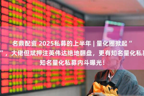 名鼎配资 2025私募的上半年 | 量化圈掀起“AI军备竞赛”，大佬但斌押注英伟达绝地翻盘，更有知名量化私募内斗曝光！