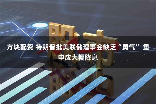 方块配资 特朗普批美联储理事会缺乏“勇气” 重申应大幅降息