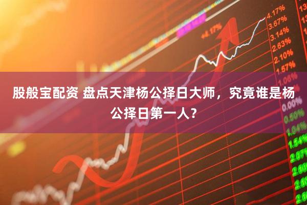 股般宝配资 盘点天津杨公择日大师，究竟谁是杨公择日第一人？