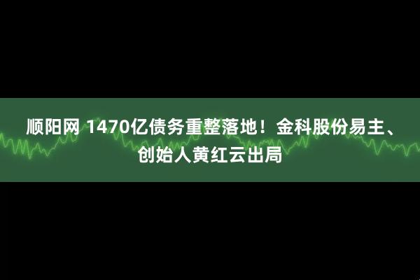 顺阳网 1470亿债务重整落地！金科股份易主、创始人黄红云出局