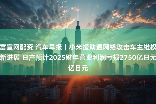 富宣网配资 汽车早报｜小米援助遭网络攻击车主维权新进展 日产预计2025财年营业利润亏损2750亿日元